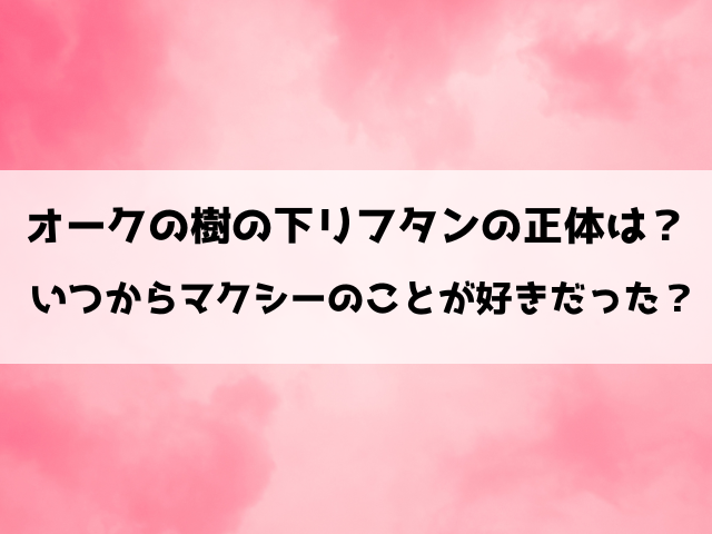 オークの樹の下リフタンの正体は？いつからマクシーのことが好きだった？