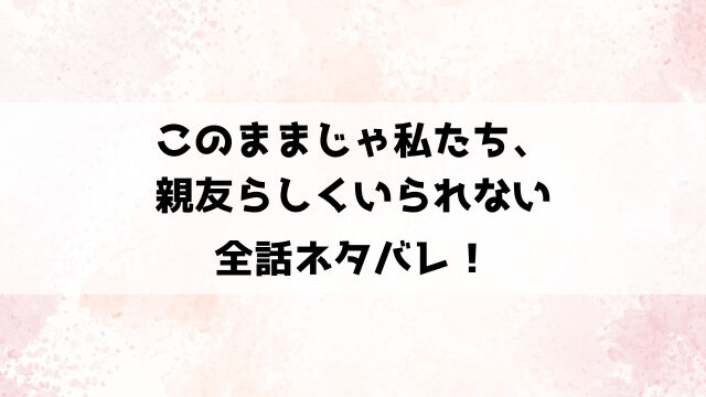 このままじゃ私たち、親友らしくいられないネタバレ！男友達を好きになった南野の結末は？