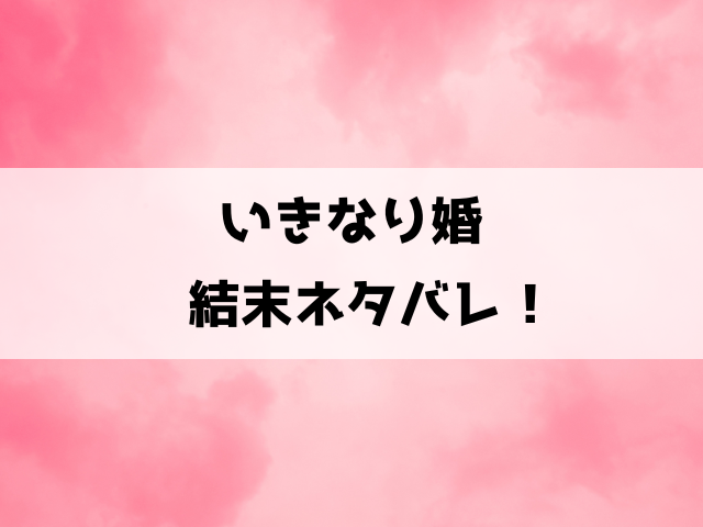 【いきなり婚】最終回ネタバレ！18話以降の内容や完結してるのかについてもご紹介！