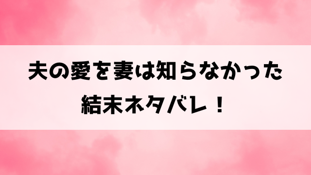 夫の愛を妻は知らなかった結末・原作ネタバレ！19話から最終回までの内容もご紹介！