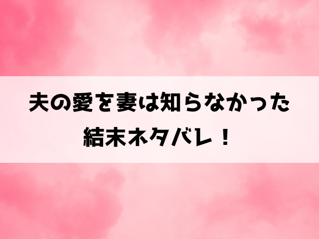 夫の愛を妻は知らなかった結末・原作ネタバレ！19話から最終回までの内容もご紹介！