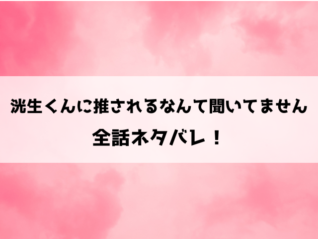 洸生くんに推されるなんて聞いてませんネタバレ！小説や最終回の結末についてもご紹介！