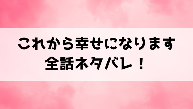 『これから幸せになります』ネタバレ！最終回の結末についても考察！