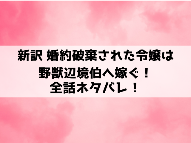 新訳 婚約破棄された令嬢は野獣辺境伯へ嫁ぐネタバレ！最終話の結末まで徹底考察！